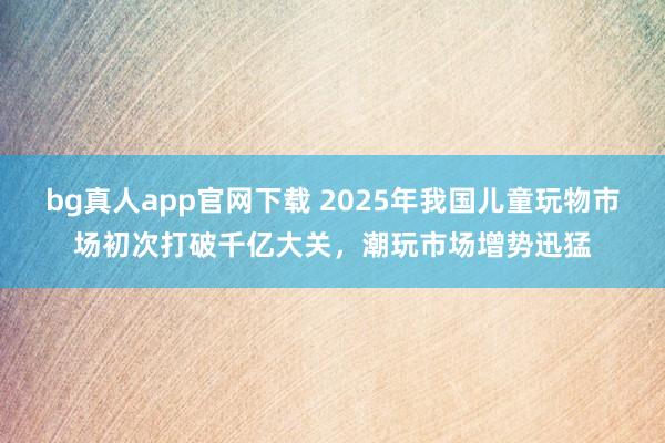 bg真人app官网下载 2025年我国儿童玩物市场初次打破千亿大关，潮玩市场增势迅猛