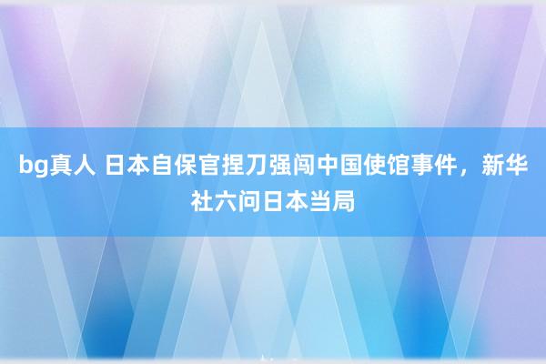 bg真人 日本自保官捏刀强闯中国使馆事件，新华社六问日本当局