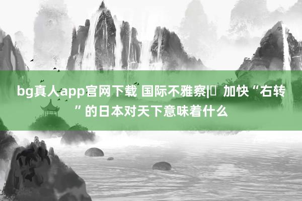 bg真人app官网下载 国际不雅察|​加快“右转”的日本对天下意味着什么