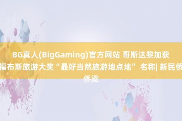 BG真人(BigGaming)官方网站 哥斯达黎加获评福布斯旅游大奖“最好当然旅游地点地” 名称| 新民侨梁
