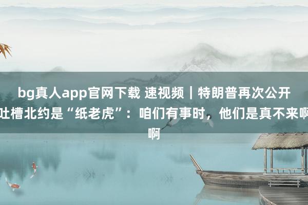 bg真人app官网下载 速视频｜特朗普再次公开吐槽北约是“纸老虎”：咱们有事时，他们是真不来啊