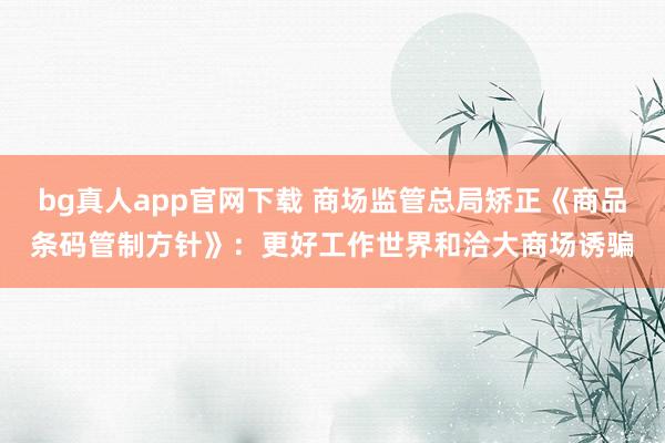 bg真人app官网下载 商场监管总局矫正《商品条码管制方针》：更好工作世界和洽大商场诱骗