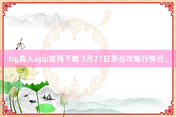 bg真人app官网下载 3月27日茅台市集行情价。