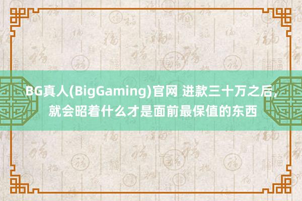 BG真人(BigGaming)官网 进款三十万之后, 就会昭着什么才是面前最保值的东西