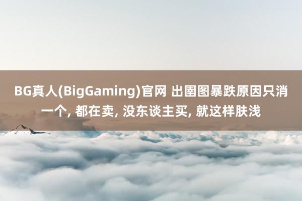 BG真人(BigGaming)官网 出圉图暴跌原因只消一个, 都在卖, 没东谈主买, 就这样肤浅