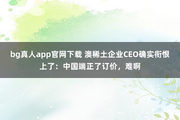 bg真人app官网下载 澳稀土企业CEO确实衔恨上了：中国端正了订价，难啊