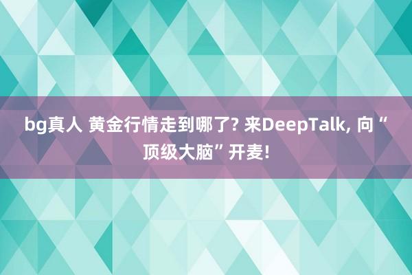 bg真人 黄金行情走到哪了? 来DeepTalk, 向“顶级大脑”开麦!