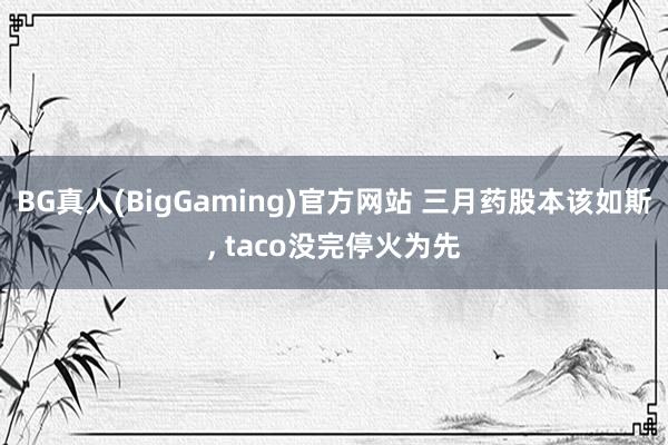 BG真人(BigGaming)官方网站 三月药股本该如斯， taco没完停火为先