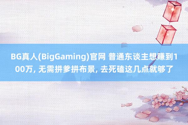 BG真人(BigGaming)官网 普通东谈主想赚到100万， 无需拼爹拼布景， 去死磕这几点就够了