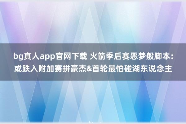 bg真人app官网下载 火箭季后赛恶梦般脚本：或跌入附加赛拼豪杰&首轮最怕碰湖东说念主