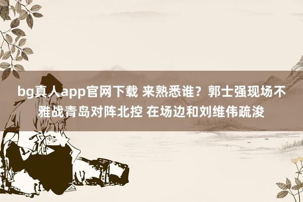 bg真人app官网下载 来熟悉谁？郭士强现场不雅战青岛对阵北控 在场边和刘维伟疏浚
