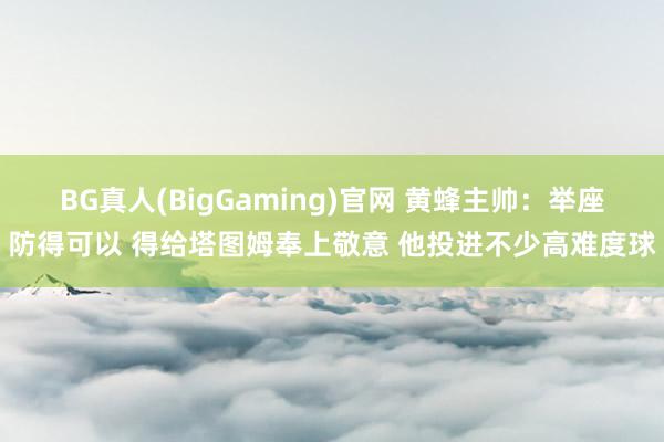BG真人(BigGaming)官网 黄蜂主帅：举座防得可以 得给塔图姆奉上敬意 他投进不少高难度球