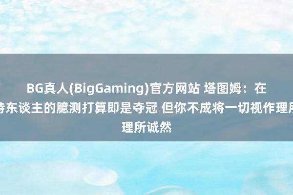 BG真人(BigGaming)官方网站 塔图姆：在凯尔特东谈主的臆测打算即是夺冠 但你不成将一切视作理所诚然