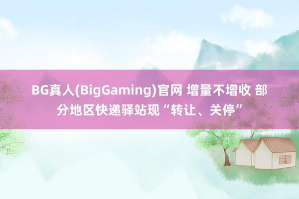 BG真人(BigGaming)官网 增量不增收 部分地区快递驿站现“转让、关停”