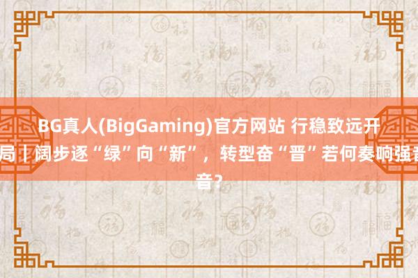 BG真人(BigGaming)官方网站 行稳致远开新局｜阔步逐“绿”向“新”，转型奋“晋”若何奏响强音？