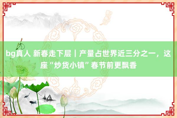 bg真人 新春走下层｜产量占世界近三分之一，这座“炒货小镇”春节前更飘香