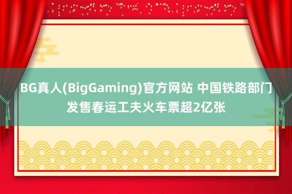 BG真人(BigGaming)官方网站 中国铁路部门发售春运工夫火车票超2亿张
