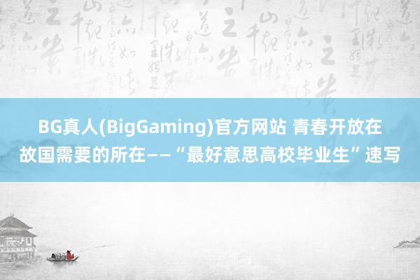 BG真人(BigGaming)官方网站 青春开放在故国需要的所在——“最好意思高校毕业生”速写