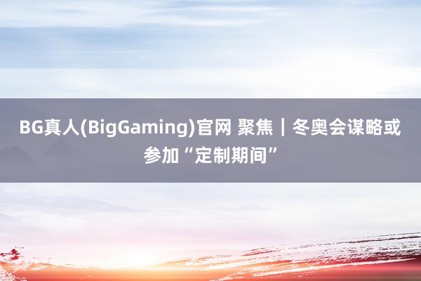 BG真人(BigGaming)官网 聚焦｜冬奥会谋略或参加“定制期间”