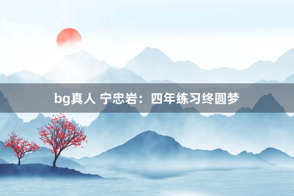 bg真人 宁忠岩：四年练习终圆梦