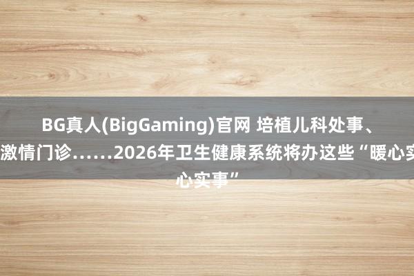 BG真人(BigGaming)官网 培植儿科处事、加多激情门诊……2026年卫生健康系统将办这些“暖心实事”