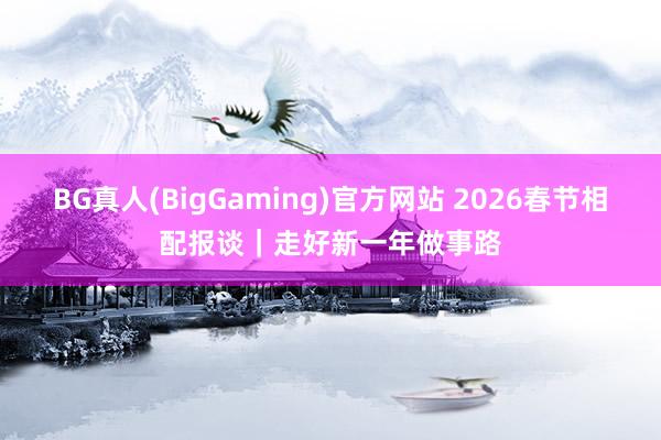 BG真人(BigGaming)官方网站 2026春节相配报谈｜走好新一年做事路