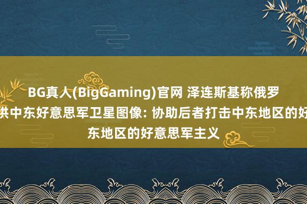BG真人(BigGaming)官网 泽连斯基称俄罗斯向伊朗提供中东好意思军卫星图像: 协助后者打击中东地区的好意思军主义