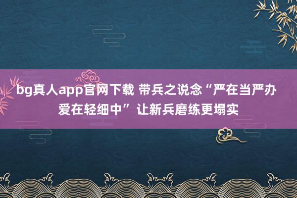 bg真人app官网下载 带兵之说念“严在当严办 爱在轻细中” 让新兵磨练更塌实