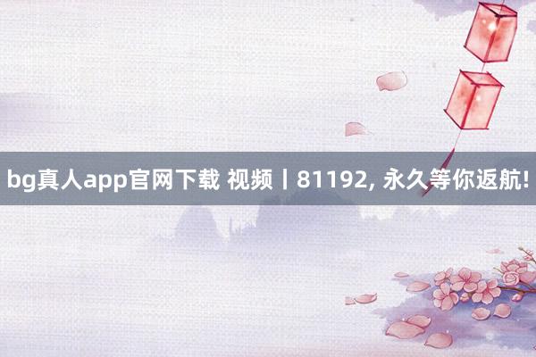 bg真人app官网下载 视频丨81192, 永久等你返航!