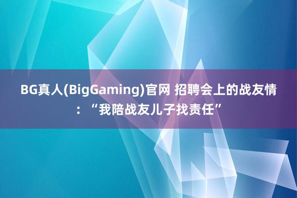 BG真人(BigGaming)官网 招聘会上的战友情：“我陪战友儿子找责任”