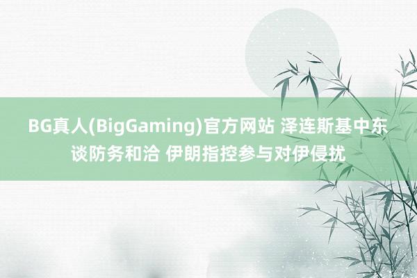 BG真人(BigGaming)官方网站 泽连斯基中东谈防务和洽 伊朗指控参与对伊侵扰