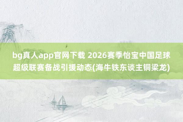 bg真人app官网下载 2026赛季怡宝中国足球超级联赛备战引援动态(海牛铁东谈主铜梁龙)