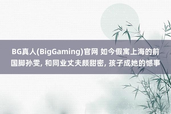 BG真人(BigGaming)官网 如今假寓上海的前国脚孙雯, 和同业丈夫颇甜密, 孩子成她的憾事