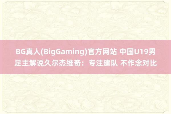 BG真人(BigGaming)官方网站 中国U19男足主解说久尔杰维奇：专注建队 不作念对比