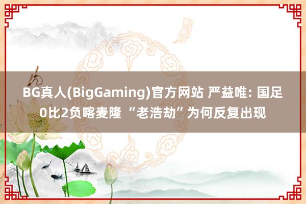 BG真人(BigGaming)官方网站 严益唯: 国足0比2负喀麦隆 “老浩劫”为何反复出现
