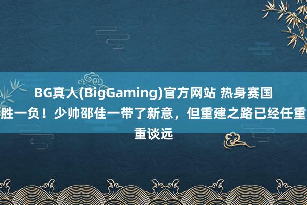 BG真人(BigGaming)官方网站 热身赛国足一胜一负！少帅邵佳一带了新意，但重建之路已经任重谈远
