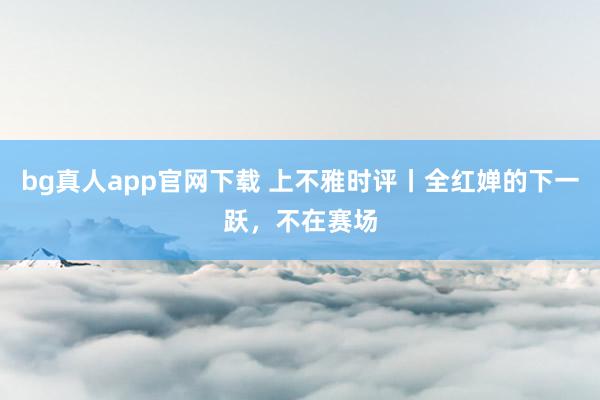 bg真人app官网下载 上不雅时评丨全红婵的下一跃，不在赛场