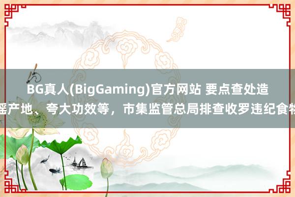 BG真人(BigGaming)官方网站 要点查处造谣产地、夸大功效等，市集监管总局排查收罗违纪食物