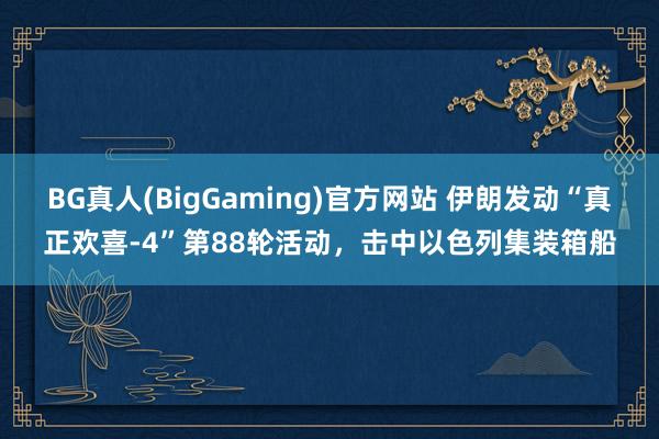 BG真人(BigGaming)官方网站 伊朗发动“真正欢喜-4”第88轮活动，击中以色列集装箱船