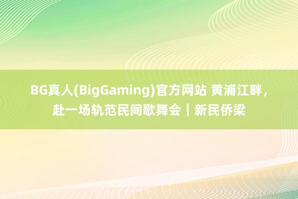 BG真人(BigGaming)官方网站 黄浦江畔，赴一场轨范民间歌舞会｜新民侨梁