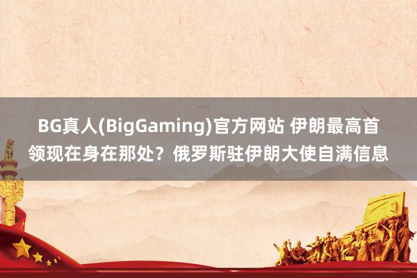 BG真人(BigGaming)官方网站 伊朗最高首领现在身在那处？俄罗斯驻伊朗大使自满信息