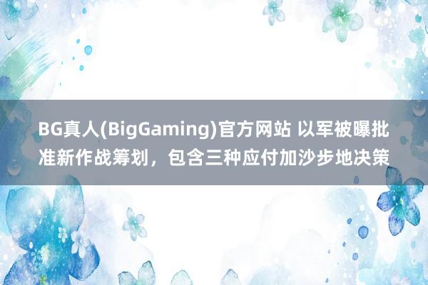 BG真人(BigGaming)官方网站 以军被曝批准新作战筹划，包含三种应付加沙步地决策