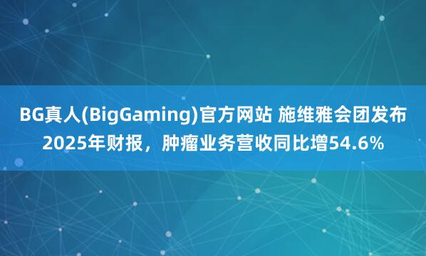 BG真人(BigGaming)官方网站 施维雅会团发布2025年财报，肿瘤业务营收同比增54.6%