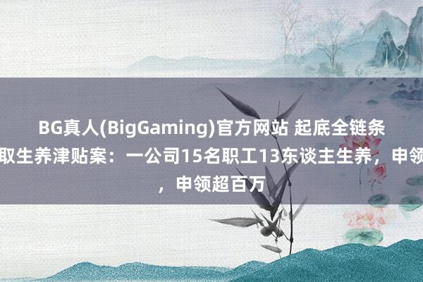 BG真人(BigGaming)官方网站 起底全链条作秀骗取生养津贴案：一公司15名职工13东谈主生养，申领超百万