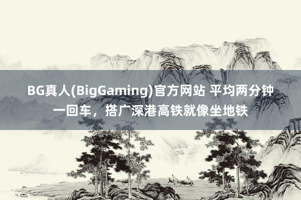 BG真人(BigGaming)官方网站 平均两分钟一回车，搭广深港高铁就像坐地铁