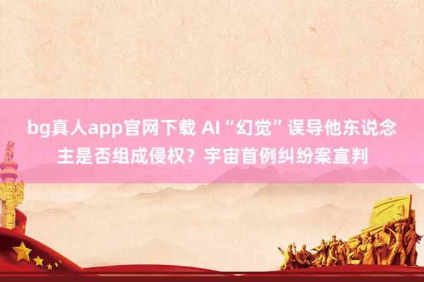 bg真人app官网下载 AI“幻觉”误导他东说念主是否组成侵权？宇宙首例纠纷案宣判