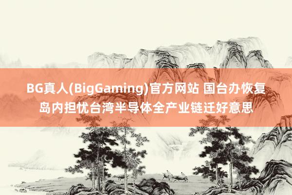 BG真人(BigGaming)官方网站 国台办恢复岛内担忧台湾半导体全产业链迁好意思