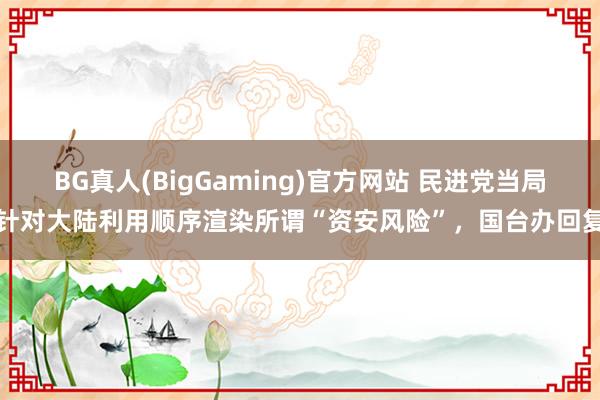 BG真人(BigGaming)官方网站 民进党当局针对大陆利用顺序渲染所谓“资安风险”，国台办回复