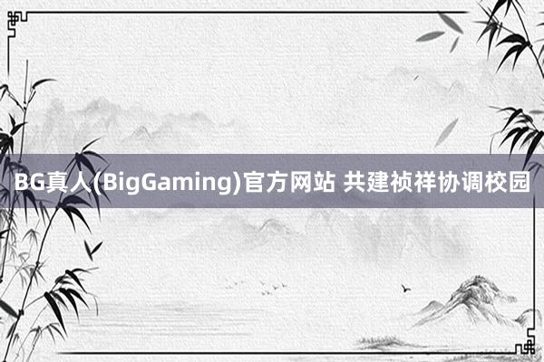 BG真人(BigGaming)官方网站 共建祯祥协调校园