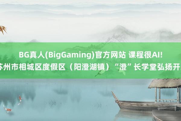 BG真人(BigGaming)官方网站 课程很AI! 苏州市相城区度假区（阳澄湖镇）“澄”长学堂弘扬开班
